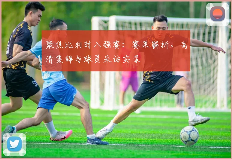 聚焦比利时八强赛:赛果解析、高清集锦与球员采访实录