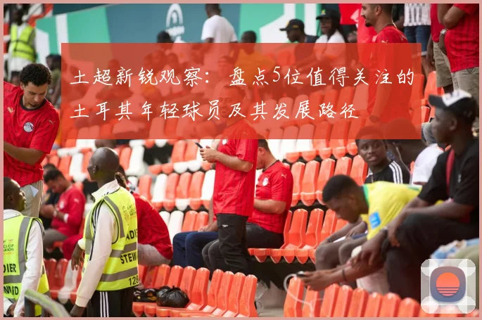 土超新锐观察:盘点5位值得关注的土耳其年轻球员及其发展路径