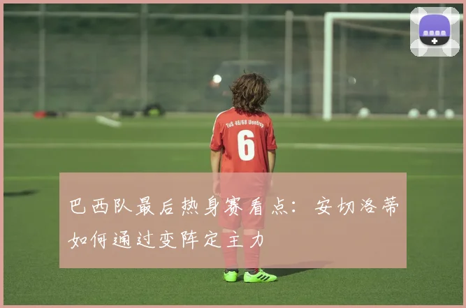 巴西队最后热身赛看点:安切洛蒂如何通过变阵定主力