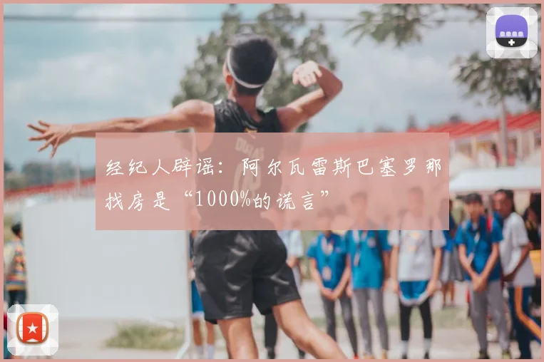 经纪人辟谣:阿尔瓦雷斯巴塞罗那找房是“1000%的谎言”