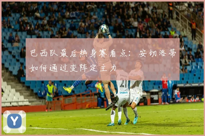 巴西队最后热身赛看点：安切洛蒂如何通过变阵定主力