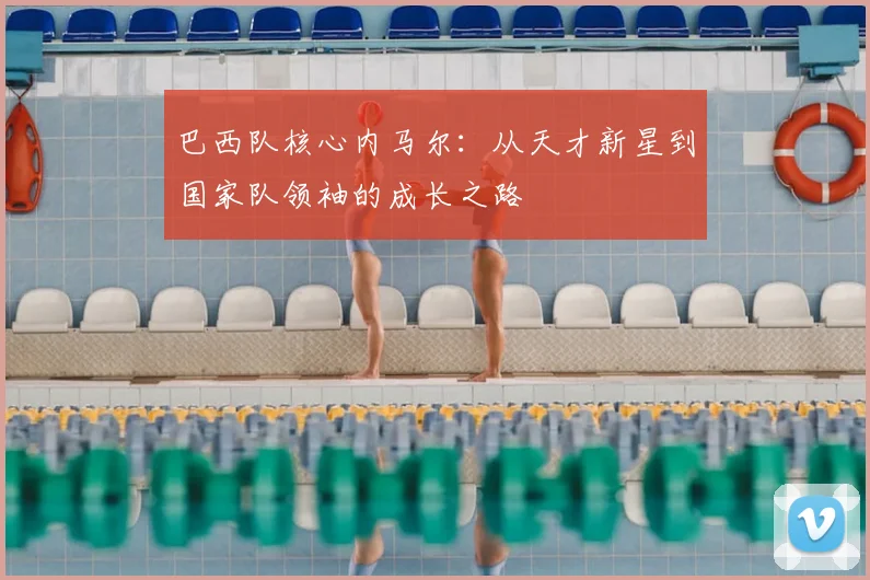 巴西队核心内马尔：从天才新星到国家队领袖的成长之路