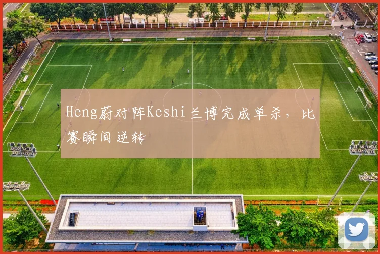 Heng蔚对阵Keshi兰博完成单杀，比赛瞬间逆转